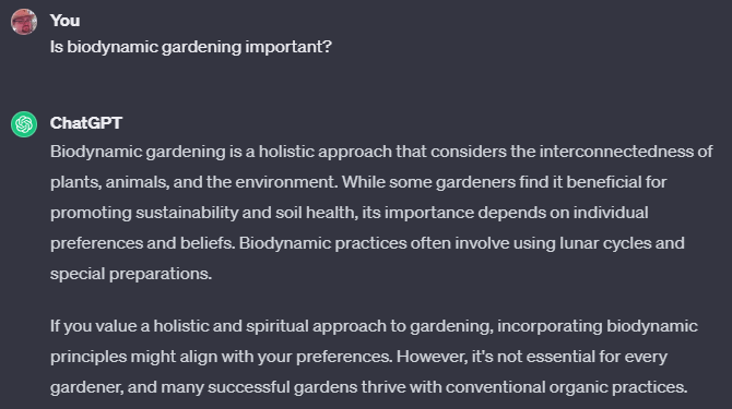 “Biodynamic gardening is a holistic approach that considers the interconnectedness of plants, animals, and the environment. While some gardeners find it beneficial for promoting sustainability and soil health, its importance depends on individual preferences and beliefs. Biodynamic practices often involve using lunar cycles and special preparations. If you value a holistic and spiritual approach to gardening, incorporating biodynamic principles might align with your preferences. However, it's not essential for every gardener, and many successful gardens thrive with conventional organic practices.”